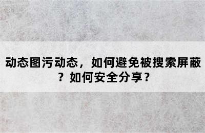 动态图污动态，如何避免被搜索屏蔽？如何安全分享？