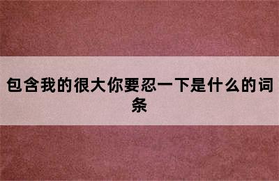 包含我的很大你要忍一下是什么的词条