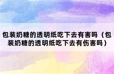 包装奶糖的透明纸吃下去有害吗（包装奶糖的透明纸吃下去有伤害吗）