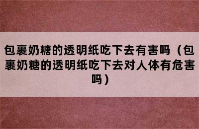 包裹奶糖的透明纸吃下去有害吗（包裹奶糖的透明纸吃下去对人体有危害吗）