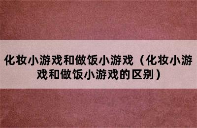 化妆小游戏和做饭小游戏（化妆小游戏和做饭小游戏的区别）