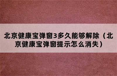 北京健康宝弹窗3多久能够解除（北京健康宝弹窗提示怎么消失）