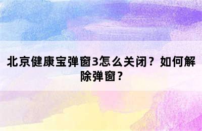 北京健康宝弹窗3怎么关闭？如何解除弹窗？