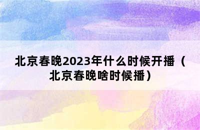 北京春晚2023年什么时候开播（北京春晚啥时候播）