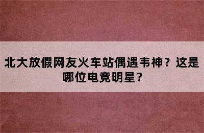 北大放假网友火车站偶遇韦神？这是哪位电竞明星？