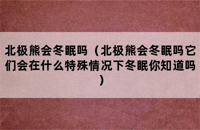 北极熊会冬眠吗（北极熊会冬眠吗它们会在什么特殊情况下冬眠你知道吗）