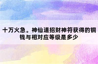 十万火急。神仙道招财神符获得的铜钱与相对应等级是多少