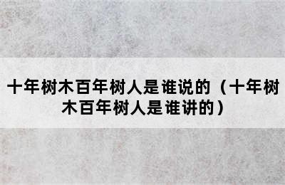 十年树木百年树人是谁说的（十年树木百年树人是谁讲的）