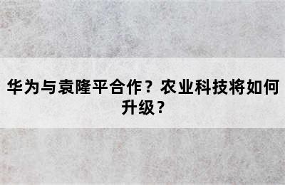 华为与袁隆平合作？农业科技将如何升级？