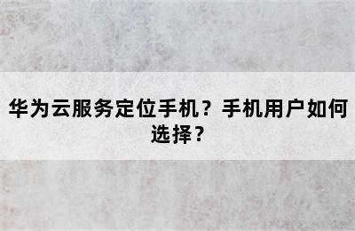 华为云服务定位手机？手机用户如何选择？