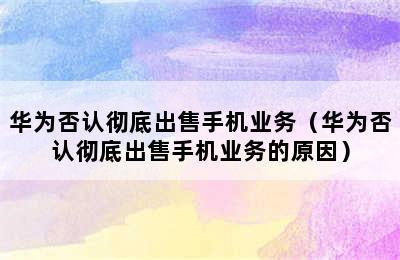 华为否认彻底出售手机业务（华为否认彻底出售手机业务的原因）