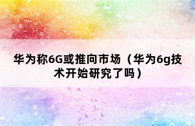 华为称6G或推向市场（华为6g技术开始研究了吗）