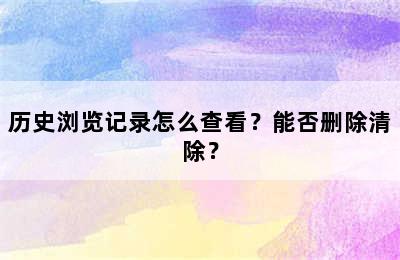 历史浏览记录怎么查看？能否删除清除？