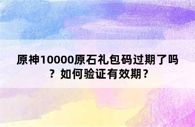 原神10000原石礼包码过期了吗？如何验证有效期？