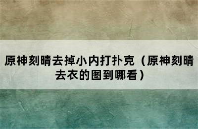 原神刻晴去掉小内打扑克（原神刻晴去衣的图到哪看）