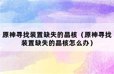 原神寻找装置缺失的晶核（原神寻找装置缺失的晶核怎么办）