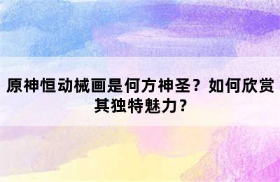 原神恒动械画是何方神圣？如何欣赏其独特魅力？