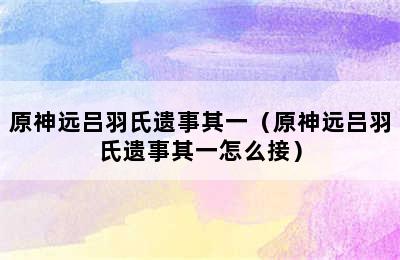 原神远吕羽氏遗事其一（原神远吕羽氏遗事其一怎么接）