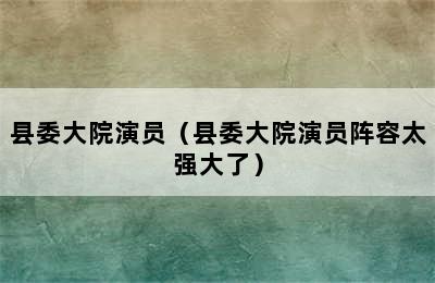 县委大院演员（县委大院演员阵容太强大了）