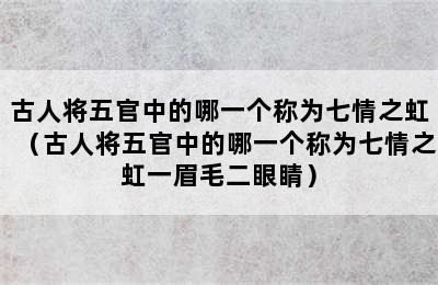 古人将五官中的哪一个称为七情之虹（古人将五官中的哪一个称为七情之虹一眉毛二眼睛）