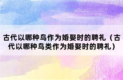 古代以哪种鸟作为婚娶时的聘礼（古代以哪种鸟类作为婚娶时的聘礼）