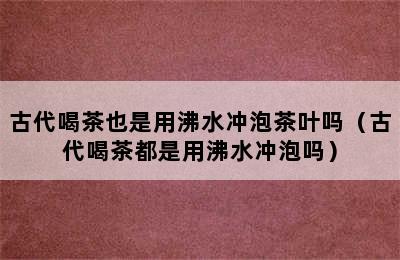 古代喝茶也是用沸水冲泡茶叶吗（古代喝茶都是用沸水冲泡吗）