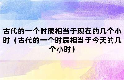 古代的一个时辰相当于现在的几个小时（古代的一个时辰相当于今天的几个小时）