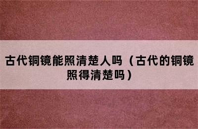 古代铜镜能照清楚人吗（古代的铜镜照得清楚吗）