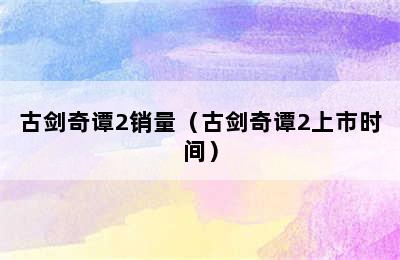 古剑奇谭2销量（古剑奇谭2上市时间）