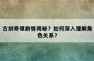 古剑奇谭剧情揭秘？如何深入理解角色关系？