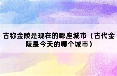 古称金陵是现在的哪座城市（古代金陵是今天的哪个城市）