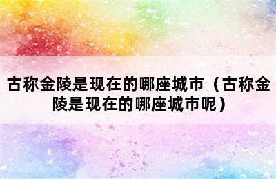 古称金陵是现在的哪座城市（古称金陵是现在的哪座城市呢）