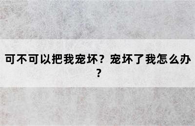 可不可以把我宠坏？宠坏了我怎么办？