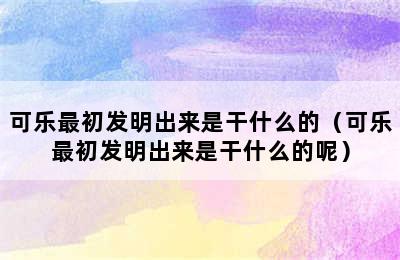 可乐最初发明出来是干什么的（可乐最初发明出来是干什么的呢）