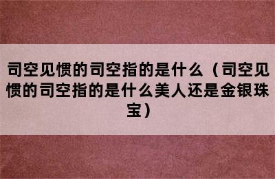 司空见惯的司空指的是什么（司空见惯的司空指的是什么美人还是金银珠宝）