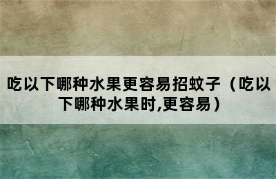 吃以下哪种水果更容易招蚊子（吃以下哪种水果时,更容易）