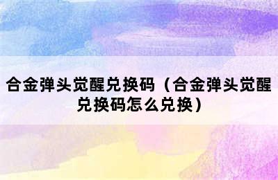 合金弹头觉醒兑换码（合金弹头觉醒兑换码怎么兑换）