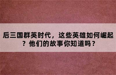 后三国群英时代，这些英雄如何崛起？他们的故事你知道吗？