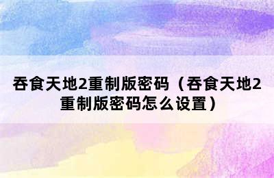 吞食天地2重制版密码（吞食天地2重制版密码怎么设置）