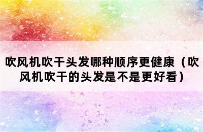 吹风机吹干头发哪种顺序更健康（吹风机吹干的头发是不是更好看）