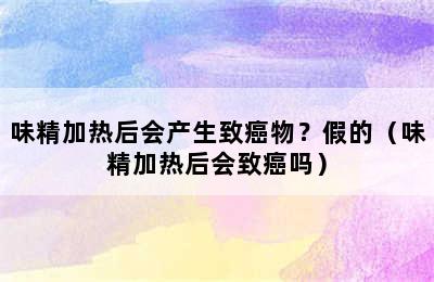 味精加热后会产生致癌物？假的（味精加热后会致癌吗）