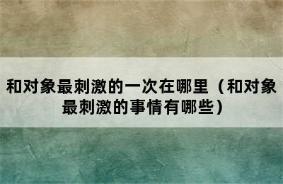 和对象最刺激的一次在哪里（和对象最刺激的事情有哪些）