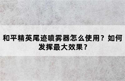 和平精英尾迹喷雾器怎么使用？如何发挥最大效果？