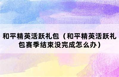 和平精英活跃礼包（和平精英活跃礼包赛季结束没完成怎么办）