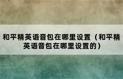 和平精英语音包在哪里设置（和平精英语音包在哪里设置的）