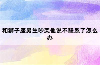 和狮子座男生吵架他说不联系了怎么办