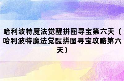 哈利波特魔法觉醒拼图寻宝第六天（哈利波特魔法觉醒拼图寻宝攻略第六天）