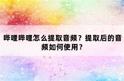 哔哩哔哩怎么提取音频？提取后的音频如何使用？