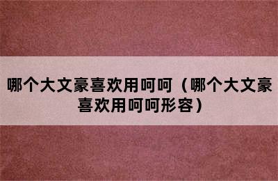 哪个大文豪喜欢用呵呵（哪个大文豪喜欢用呵呵形容）