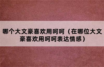 哪个大文豪喜欢用呵呵（在哪位大文豪喜欢用呵呵表达情感）